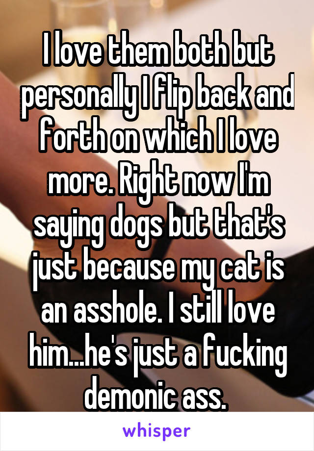 I love them both but personally I flip back and forth on which I love more. Right now I'm saying dogs but that's just because my cat is an asshole. I still love him...he's just a fucking demonic ass. 