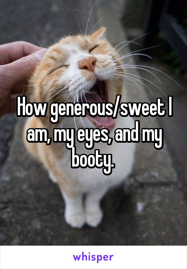 How generous/sweet I am, my eyes, and my booty. 