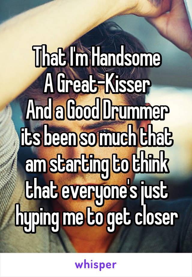 That I'm Handsome
A Great-Kisser
And a Good Drummer
its been so much that am starting to think that everyone's just hyping me to get closer