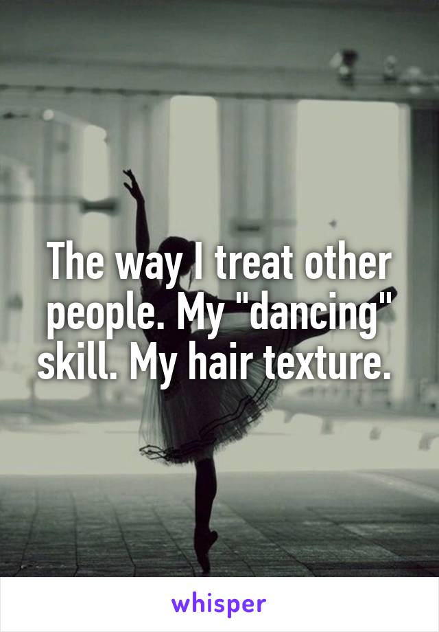 The way I treat other people. My "dancing" skill. My hair texture. 