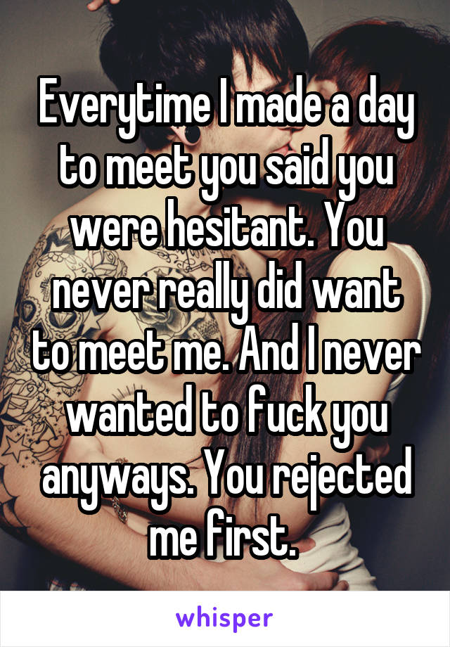 Everytime I made a day to meet you said you were hesitant. You never really did want to meet me. And I never wanted to fuck you anyways. You rejected me first. 