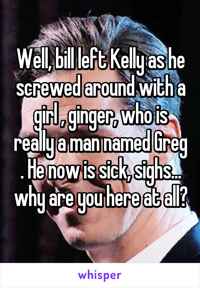 Well, bill left Kelly as he screwed around with a girl , ginger, who is really a man named Greg . He now is sick, sighs... why are you here at all? 