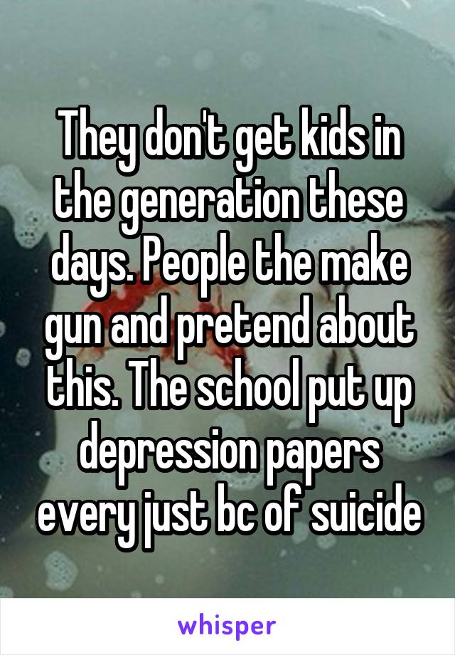 They don't get kids in the generation these days. People the make gun and pretend about this. The school put up depression papers every just bc of suicide
