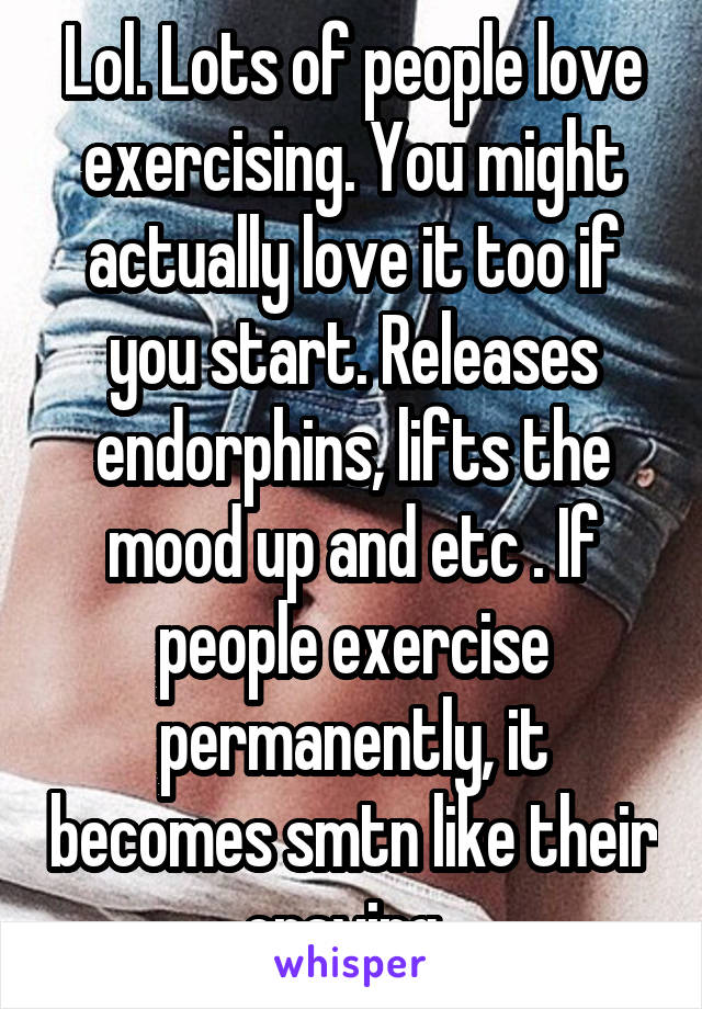 Lol. Lots of people love exercising. You might actually love it too if you start. Releases endorphins, lifts the mood up and etc . If people exercise permanently, it becomes smtn like their craving. 