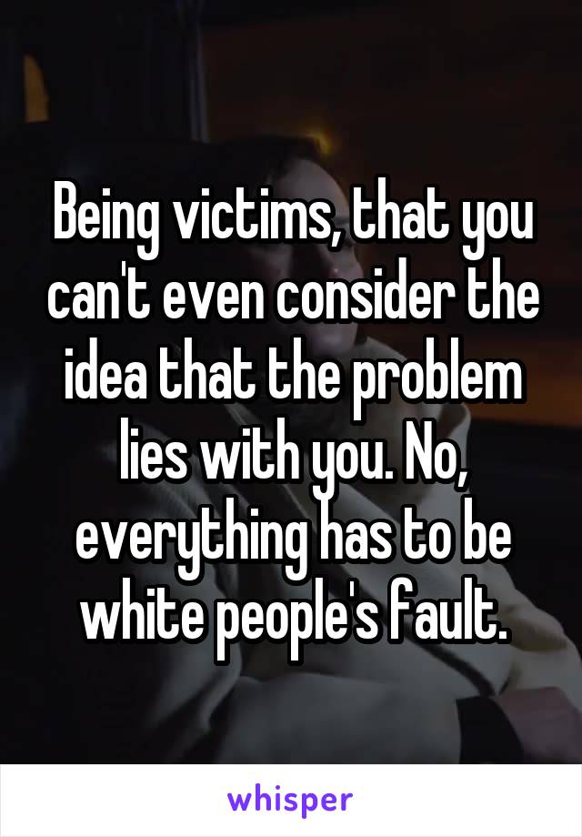 Being victims, that you can't even consider the idea that the problem lies with you. No, everything has to be white people's fault.