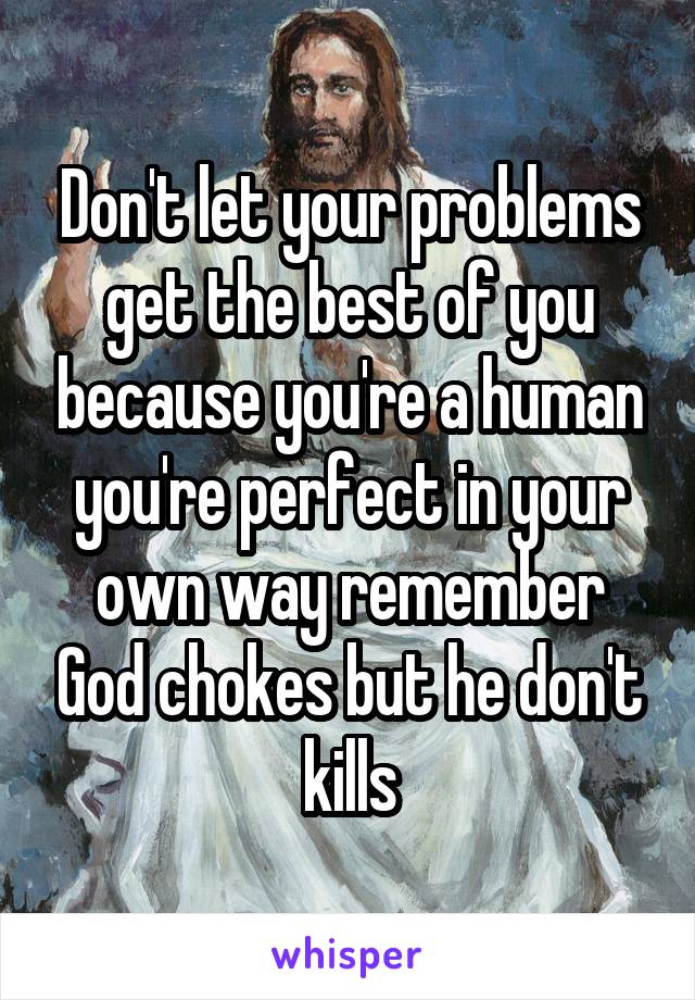 Don't let your problems get the best of you because you're a human you're perfect in your own way remember God chokes but he don't kills