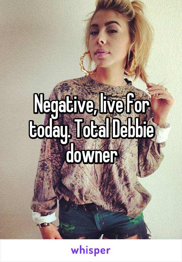 Negative, live for today. Total Debbie downer
