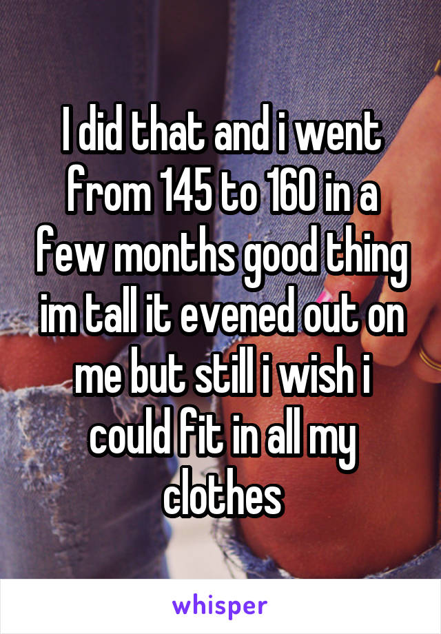 I did that and i went from 145 to 160 in a few months good thing im tall it evened out on me but still i wish i could fit in all my clothes