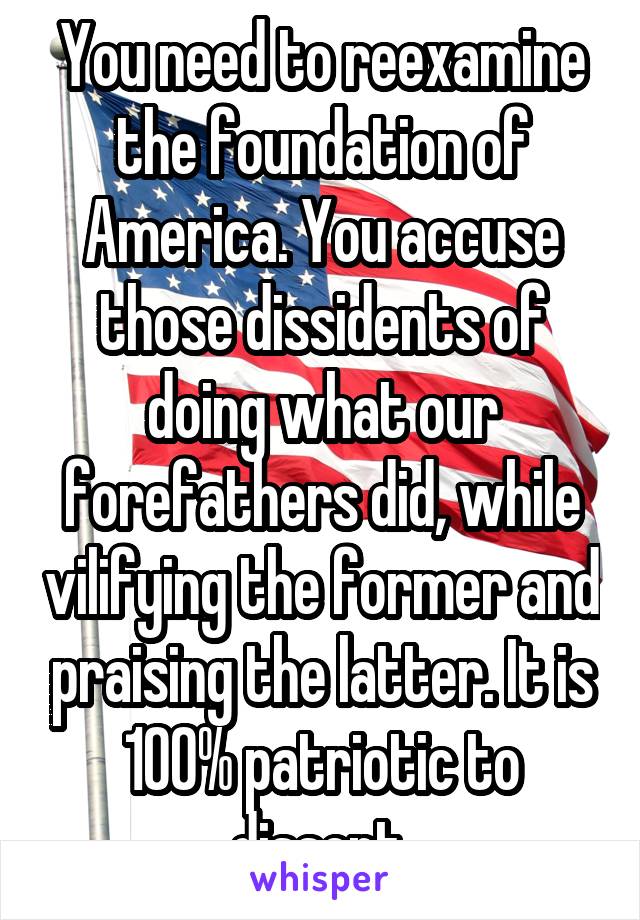 You need to reexamine the foundation of America. You accuse those dissidents of doing what our forefathers did, while vilifying the former and praising the latter. It is 100% patriotic to dissent.