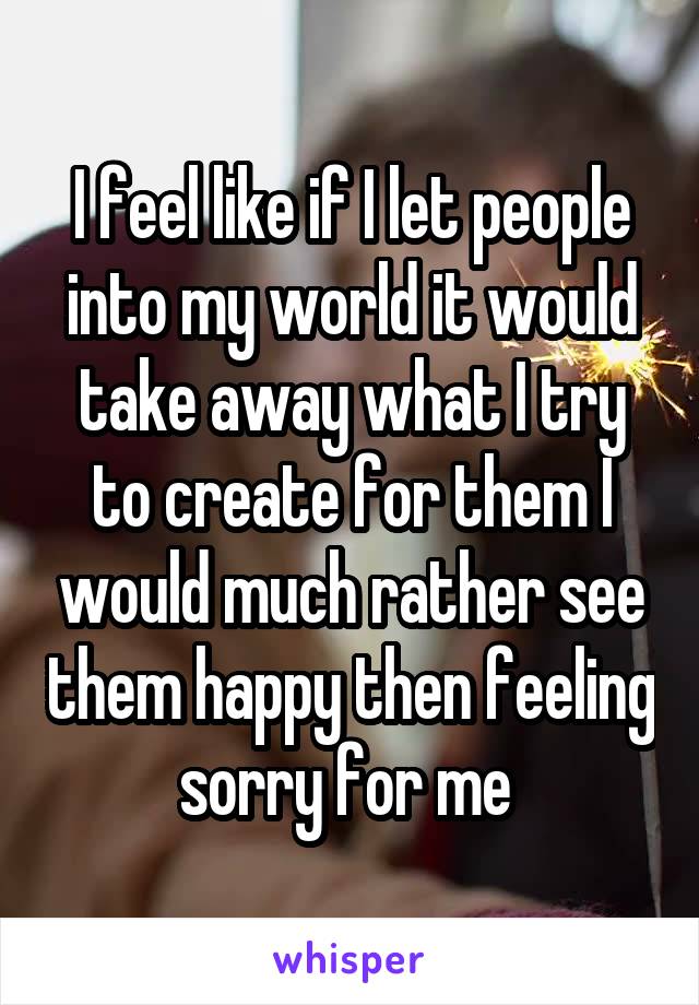 I feel like if I let people into my world it would take away what I try to create for them I would much rather see them happy then feeling sorry for me 