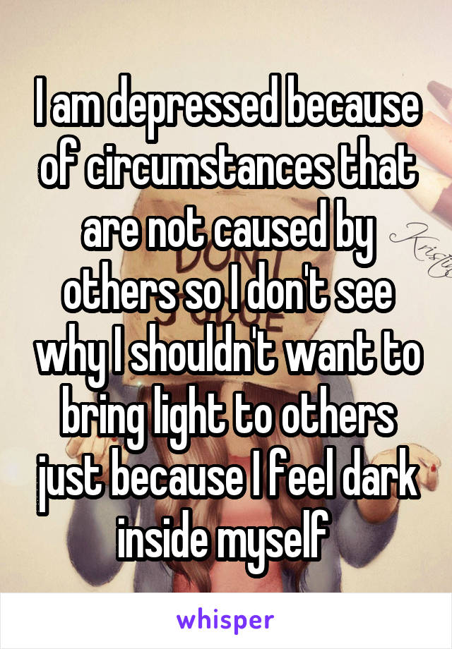 I am depressed because of circumstances that are not caused by others so I don't see why I shouldn't want to bring light to others just because I feel dark inside myself 