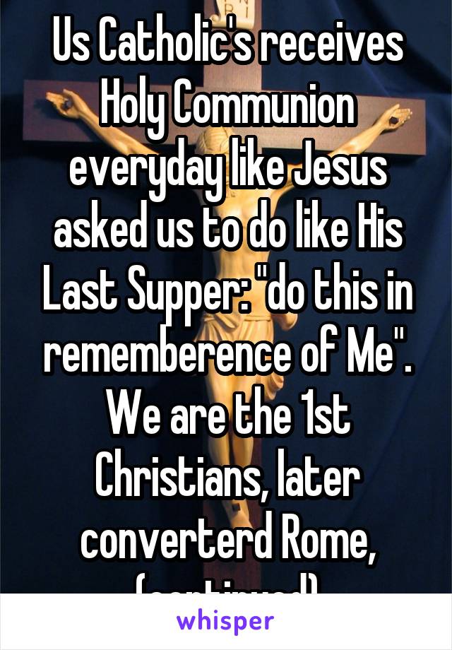 Us Catholic's receives Holy Communion everyday like Jesus asked us to do like His Last Supper: "do this in rememberence of Me". We are the 1st Christians, later converterd Rome, (continued)