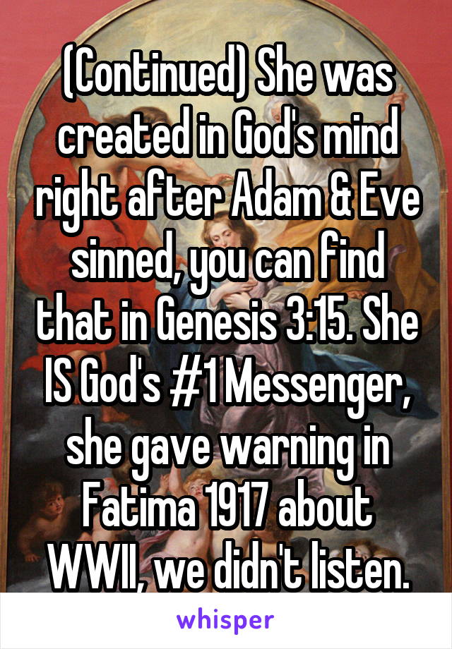 (Continued) She was created in God's mind right after Adam & Eve sinned, you can find that in Genesis 3:15. She IS God's #1 Messenger, she gave warning in Fatima 1917 about WWII, we didn't listen.