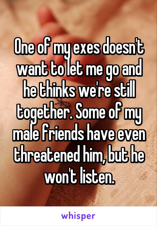 One of my exes doesn't want to let me go and he thinks we're still together. Some of my male friends have even threatened him, but he won't listen.