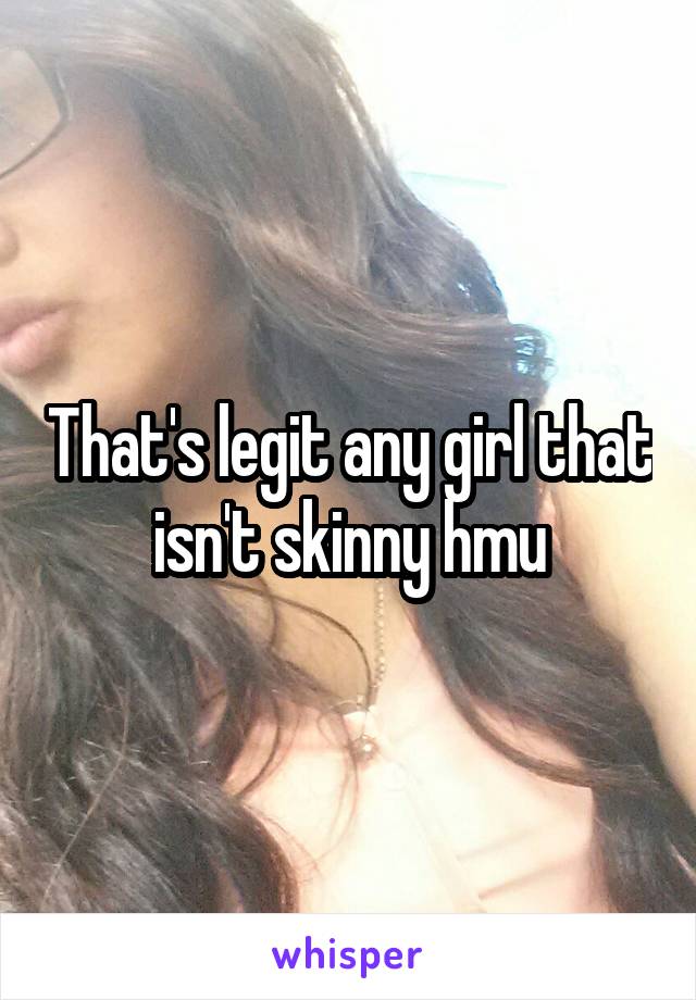 That's legit any girl that isn't skinny hmu