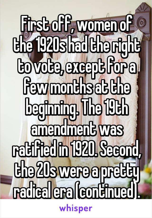 First off, women of the 1920s had the right to vote, except for a few months at the beginning. The 19th amendment was ratified in 1920. Second, the 20s were a pretty radical era (continued).