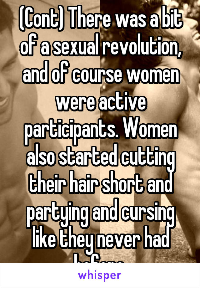 (Cont) There was a bit of a sexual revolution, and of course women were active participants. Women also started cutting their hair short and partying and cursing like they never had before.