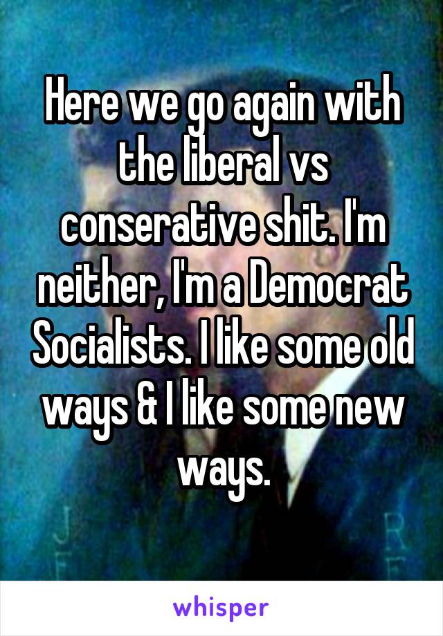 Here we go again with the liberal vs conserative shit. I'm neither, I'm a Democrat Socialists. I like some old ways & I like some new ways.
