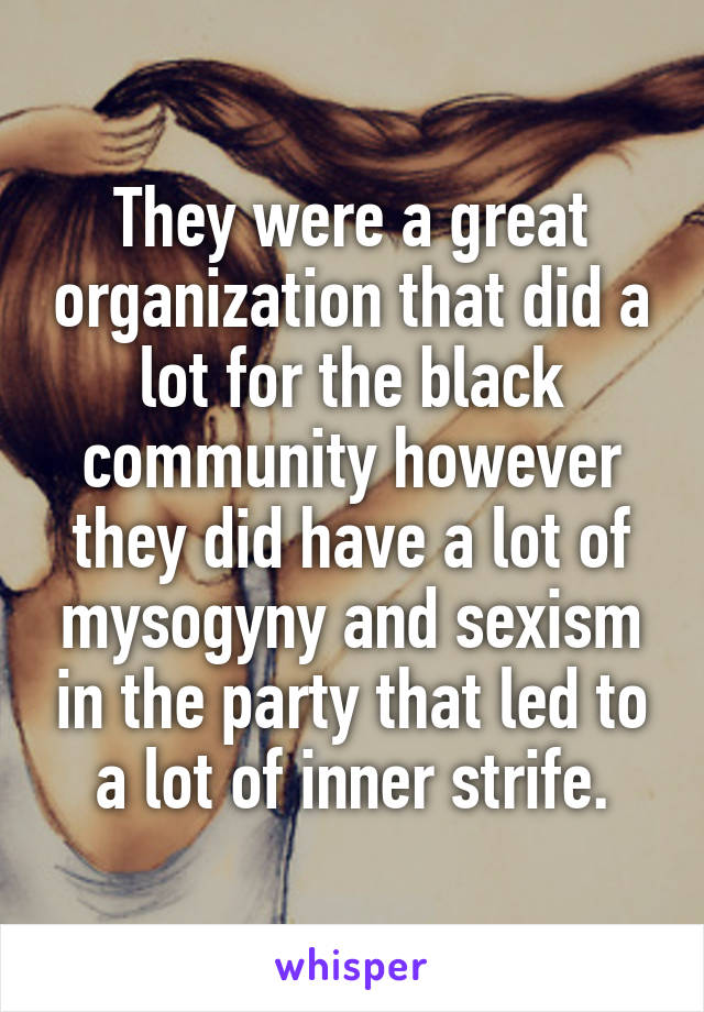 They were a great organization that did a lot for the black community however they did have a lot of mysogyny and sexism in the party that led to a lot of inner strife.