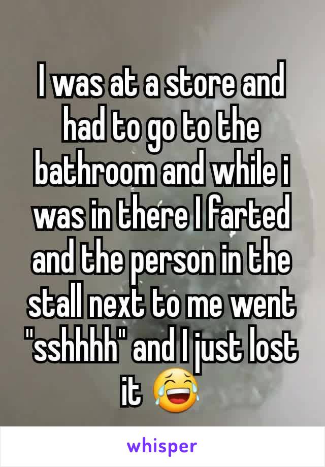 I was at a store and had to go to the bathroom and while i was in there I farted and the person in the stall next to me went "sshhhh" and I just lost it 😂