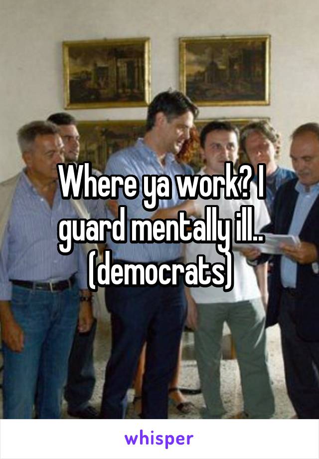 Where ya work? I guard mentally ill.. (democrats)
