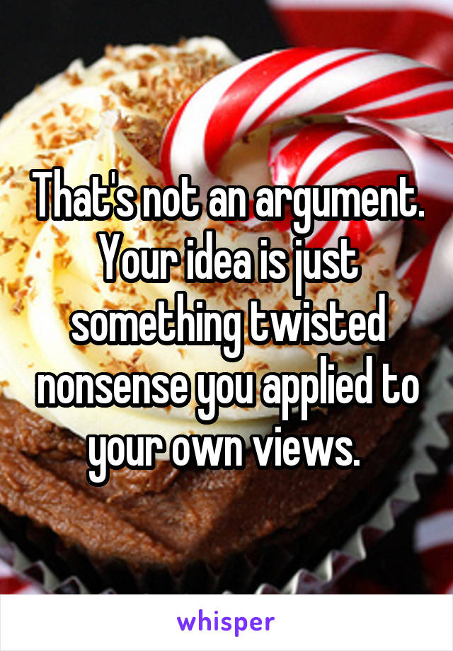 That's not an argument. Your idea is just something twisted nonsense you applied to your own views. 