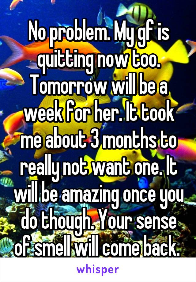 No problem. My gf is quitting now too. Tomorrow will be a week for her. It took me about 3 months to really not want one. It will be amazing once you do though. Your sense of smell will come back. 
