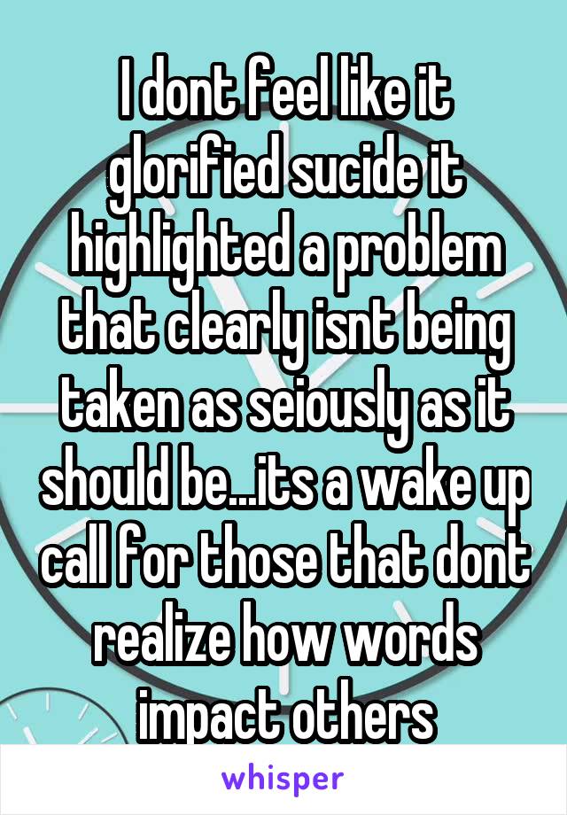 I dont feel like it glorified sucide it highlighted a problem that clearly isnt being taken as seiously as it should be...its a wake up call for those that dont realize how words impact others