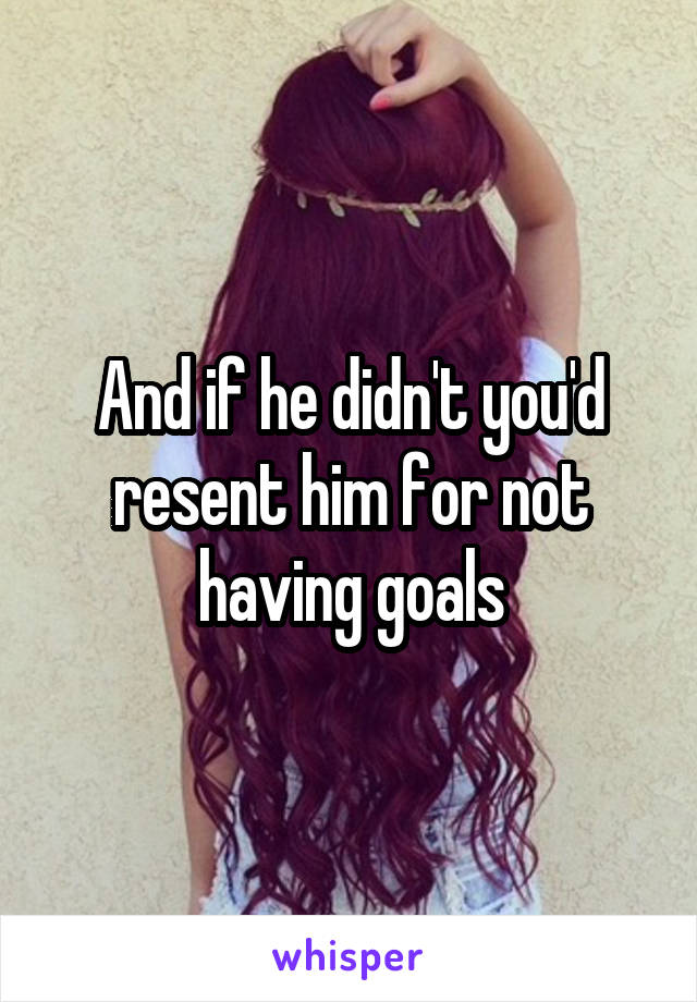 And if he didn't you'd resent him for not having goals