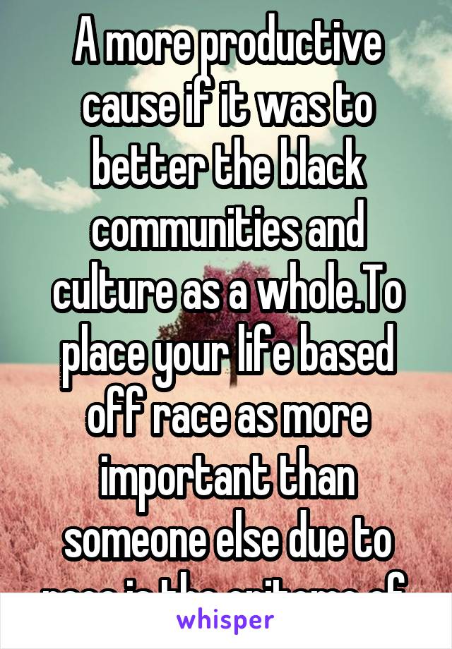 A more productive cause if it was to better the black communities and culture as a whole.To place your life based off race as more important than someone else due to race is the epitome of 