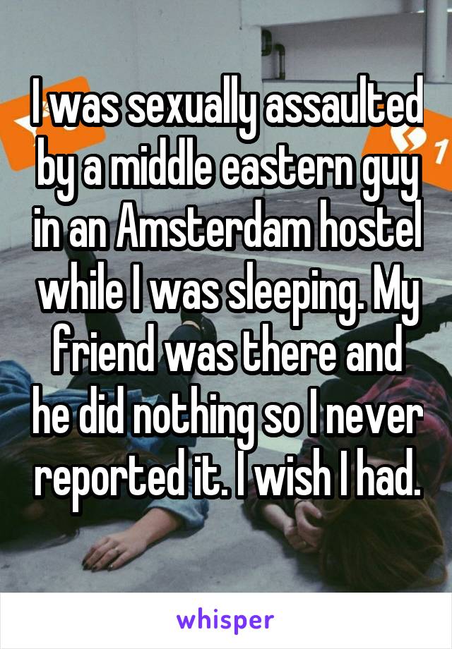 I was sexually assaulted by a middle eastern guy in an Amsterdam hostel while I was sleeping. My friend was there and he did nothing so I never reported it. I wish I had. 