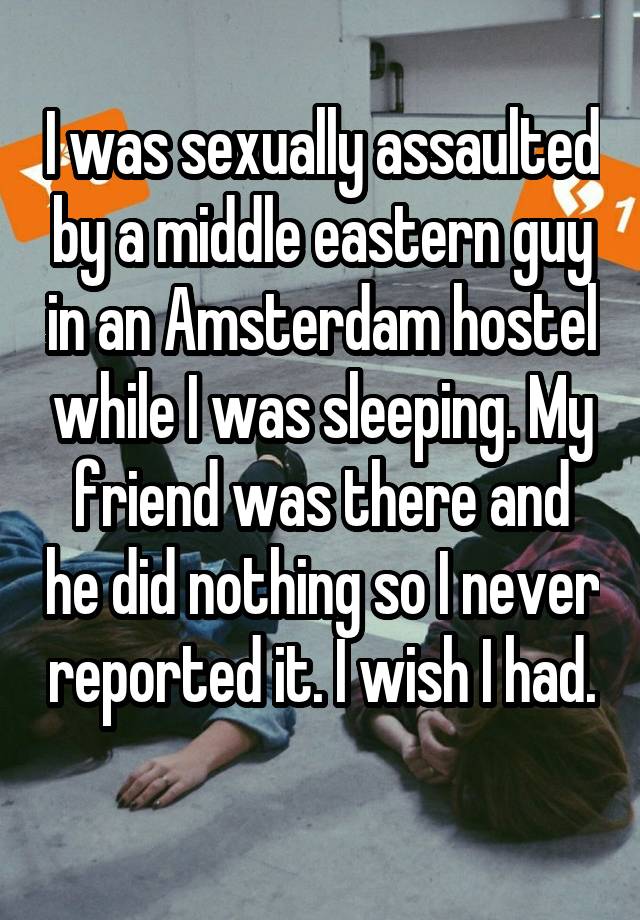 I was sexually assaulted by a middle eastern guy in an Amsterdam hostel while I was sleeping. My friend was there and he did nothing so I never reported it. I wish I had. 