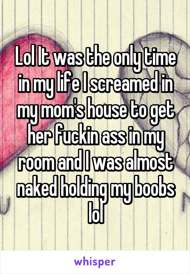 Lol It was the only time in my life I screamed in my mom's house to get her fuckin ass in my room and I was almost naked holding my boobs lol