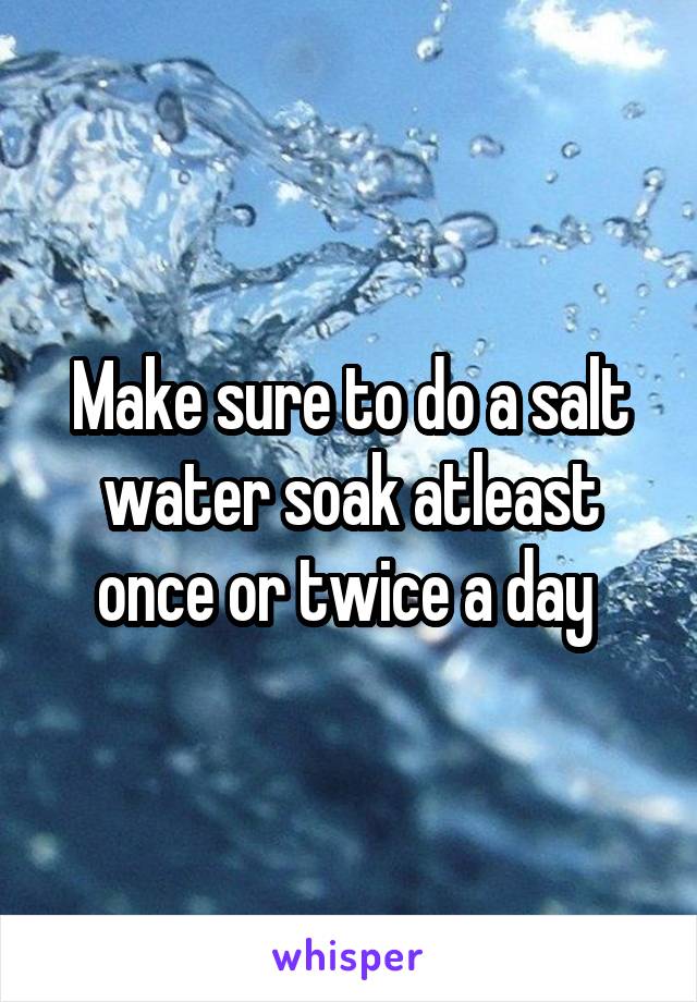Make sure to do a salt water soak atleast once or twice a day 