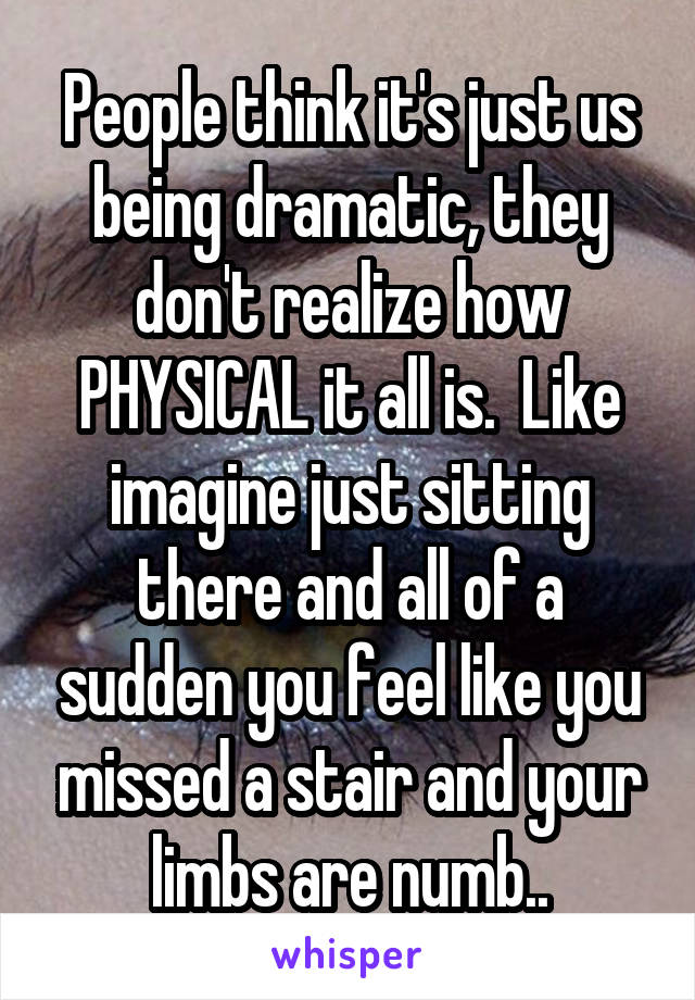 People think it's just us being dramatic, they don't realize how PHYSICAL it all is.  Like imagine just sitting there and all of a sudden you feel like you missed a stair and your limbs are numb..