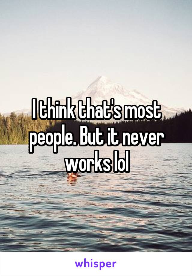 I think that's most people. But it never works lol