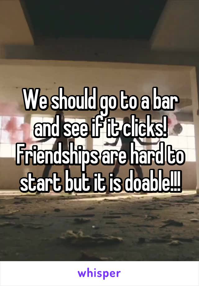 We should go to a bar and see if it clicks! Friendships are hard to start but it is doable!!!