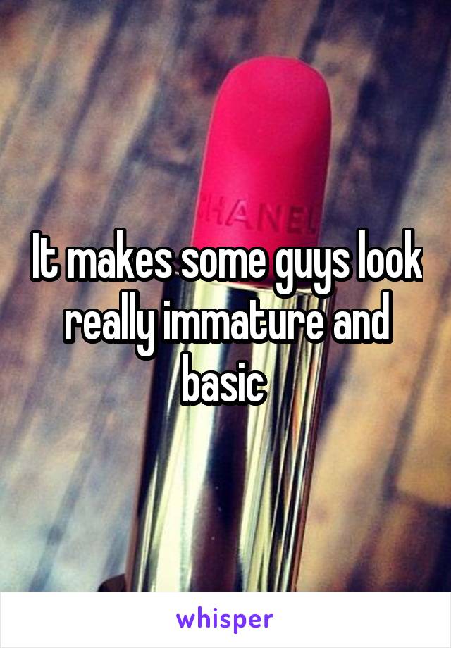 It makes some guys look really immature and basic 