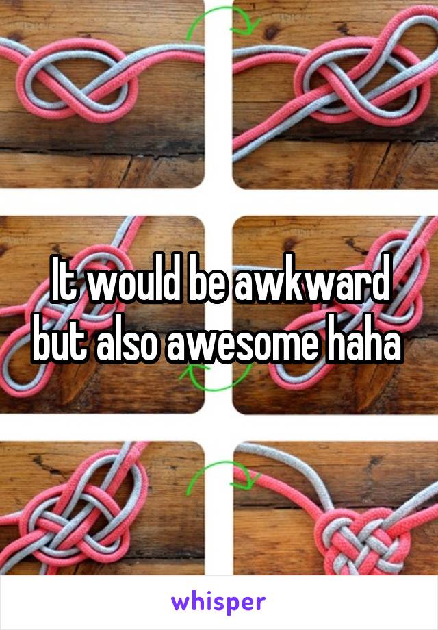It would be awkward but also awesome haha 