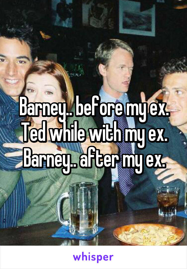 Barney.. before my ex. Ted while with my ex. Barney.. after my ex.