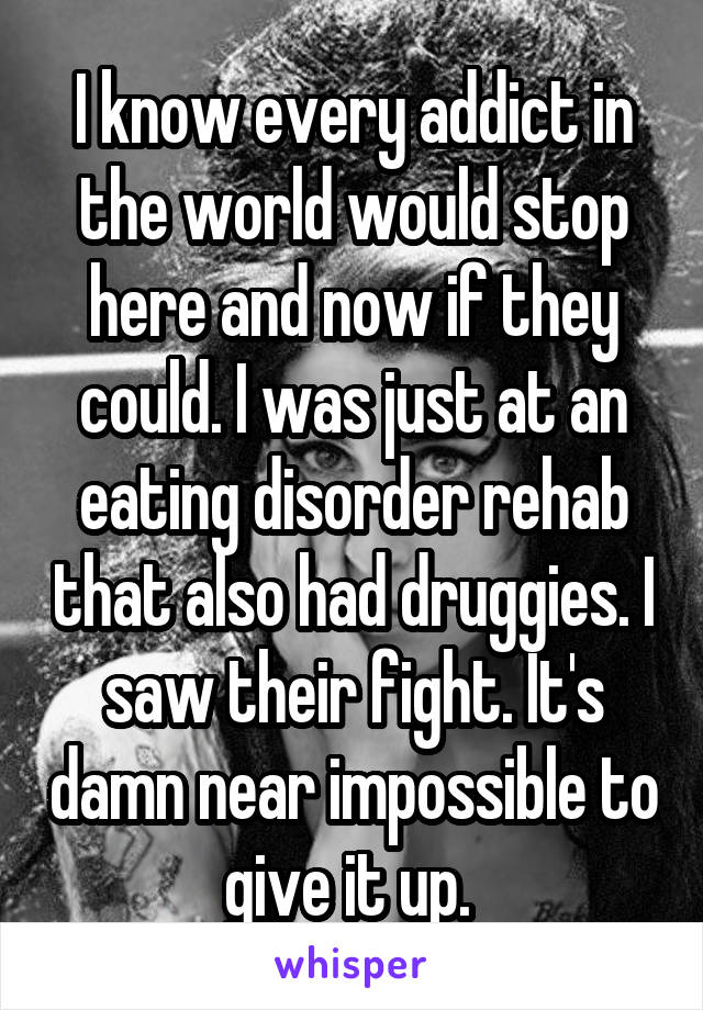 I know every addict in the world would stop here and now if they could. I was just at an eating disorder rehab that also had druggies. I saw their fight. It's damn near impossible to give it up. 