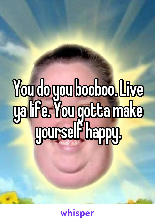 You do you booboo. Live ya life. You gotta make yourself happy.