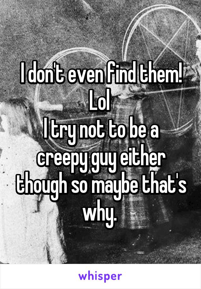 I don't even find them! Lol 
I try not to be a creepy guy either though so maybe that's why. 