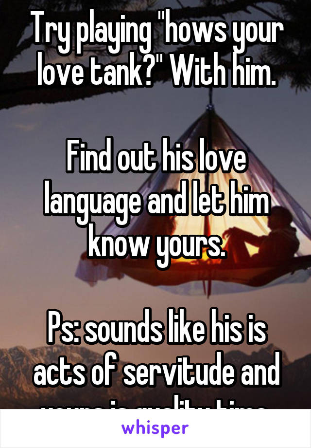 Try playing "hows your love tank?" With him.

Find out his love language and let him know yours.

Ps: sounds like his is acts of servitude and yours is quality time.