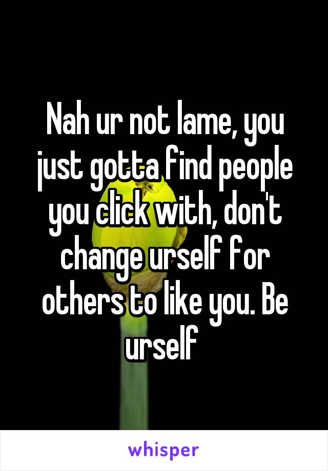 Nah ur not lame, you just gotta find people you click with, don't change urself for others to like you. Be urself 