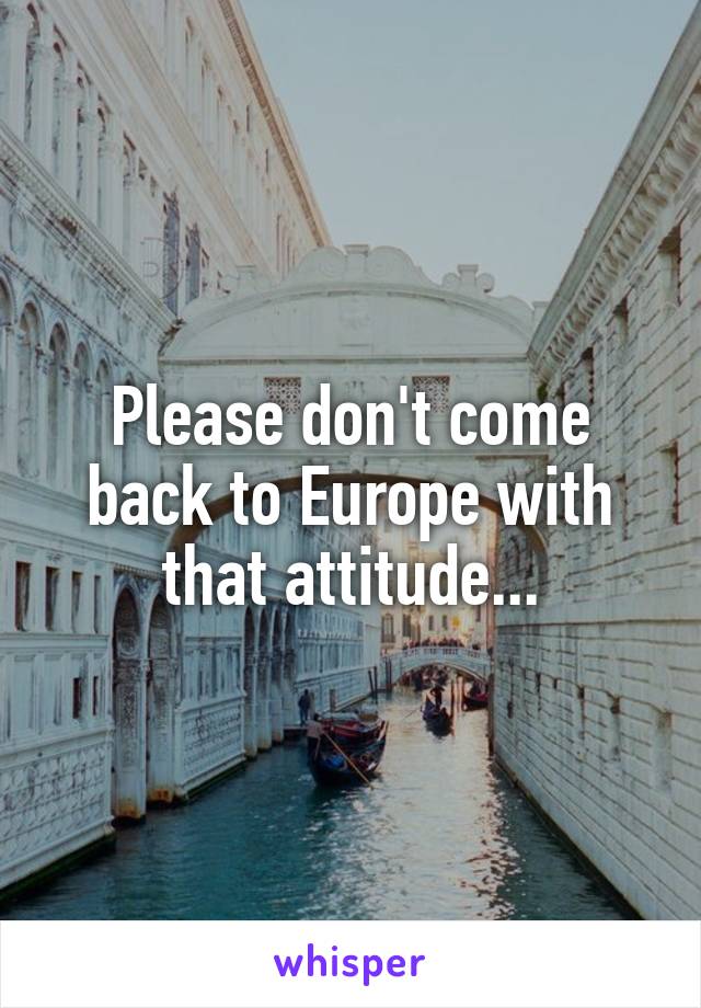 Please don't come back to Europe with that attitude...