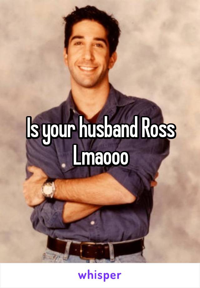 Is your husband Ross Lmaooo