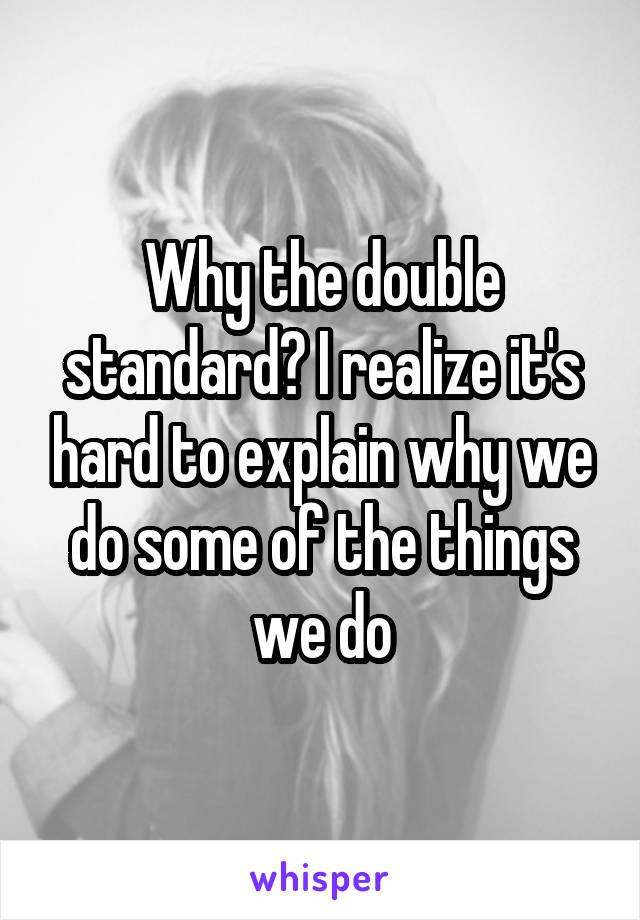 Why the double standard? I realize it's hard to explain why we do some of the things we do