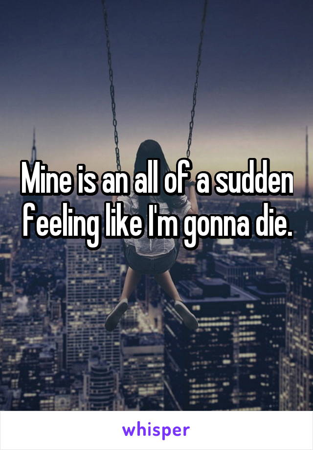 Mine is an all of a sudden feeling like I'm gonna die. 