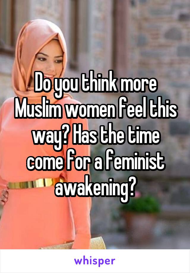 Do you think more Muslim women feel this way? Has the time come for a feminist awakening?
